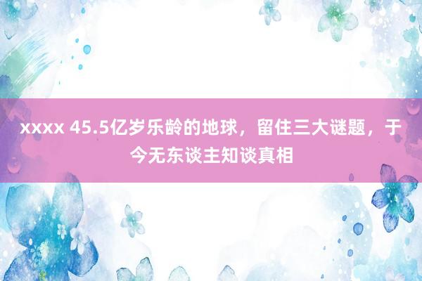 xxxx 45.5亿岁乐龄的地球，留住三大谜题，于今无东谈主知谈真相
