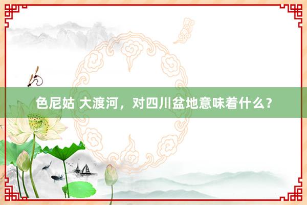 色尼姑 大渡河，对四川盆地意味着什么？