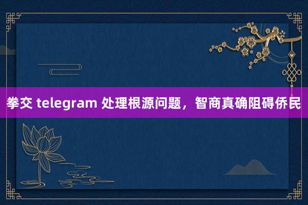 拳交 telegram 处理根源问题，智商真确阻碍侨民