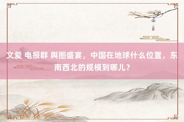 文爱 电报群 舆图盛宴，中国在地球什么位置，东南西北的规模到哪儿？