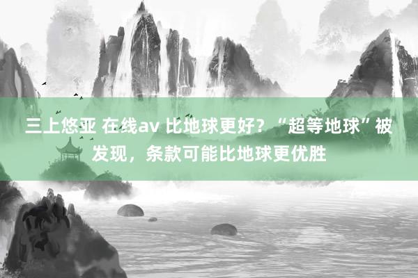 三上悠亚 在线av 比地球更好？“超等地球”被发现，条款可能比地球更优胜