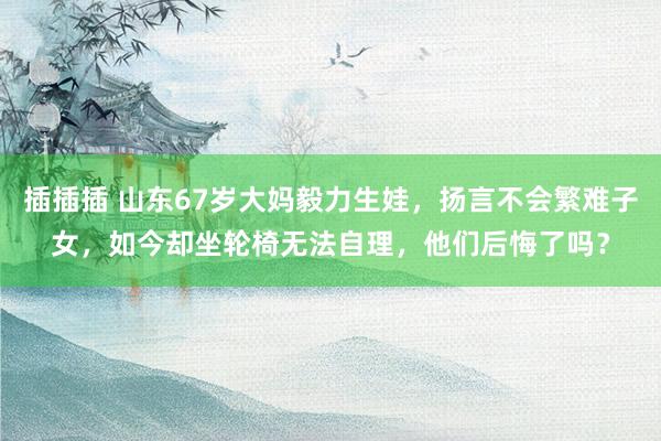 插插插 山东67岁大妈毅力生娃，扬言不会繁难子女，如今却坐轮椅无法自理，他们后悔了吗？