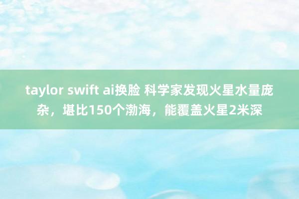 taylor swift ai换脸 科学家发现火星水量庞杂，堪比150个渤海，能覆盖火星2米深