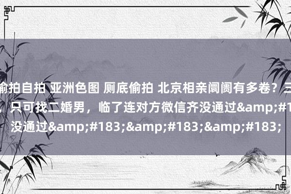 偷拍自拍 亚洲色图 厕底偷拍 北京相亲阛阓有多卷？三甲病院白富好意思医师，只可找二婚男，临了连对方微信齐没通过&#183;&#183;&#183;