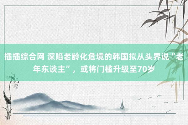插插综合网 深陷老龄化危境的韩国拟从头界说“老年东谈主”，或将门槛升级至70岁