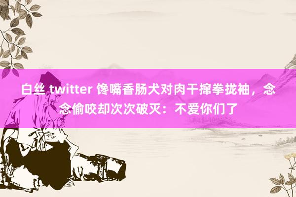 白丝 twitter 馋嘴香肠犬对肉干撺拳拢袖，念念偷咬却次次破灭：不爱你们了