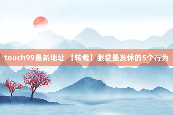 touch99最新地址 【转载】眼袋最发怵的5个行为