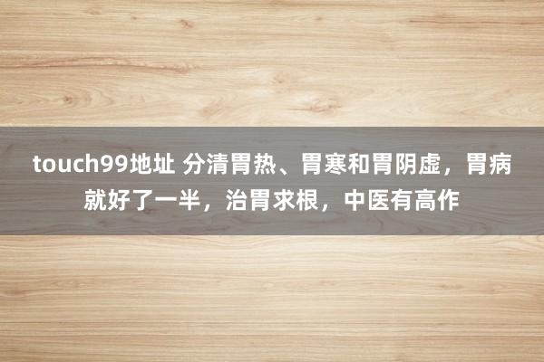 touch99地址 分清胃热、胃寒和胃阴虚，胃病就好了一半，治胃求根，中医有高作