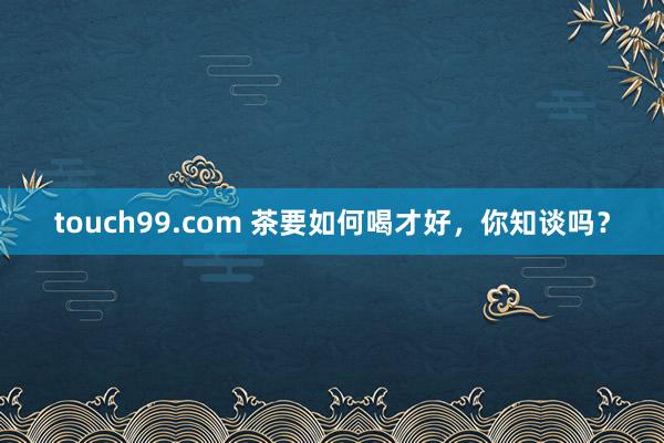 touch99.com 茶要如何喝才好，你知谈吗？