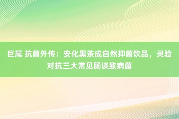 巨屌 抗菌外传：安化黑茶成自然抑菌饮品，灵验对抗三大常见肠谈致病菌