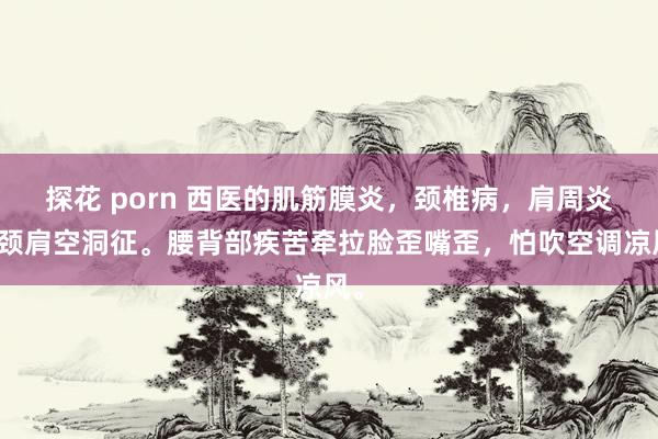 探花 porn 西医的肌筋膜炎，颈椎病，肩周炎，颈肩空洞征。腰背部疾苦牵拉脸歪嘴歪，怕吹空调凉风。