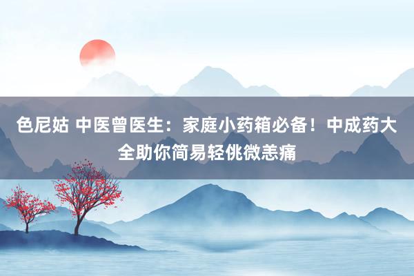 色尼姑 中医曾医生：家庭小药箱必备！中成药大全助你简易轻佻微恙痛