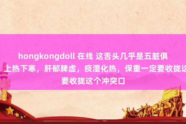 hongkongdoll 在线 这舌头几乎是五脏俱虚[恐慌]！上热下寒，肝郁脾虚，痰湿化热，保重一定要收拢这个冲突口