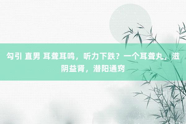 勾引 直男 耳聋耳鸣，听力下跌？一个耳聋丸，滋阴益肾，潜阳通窍