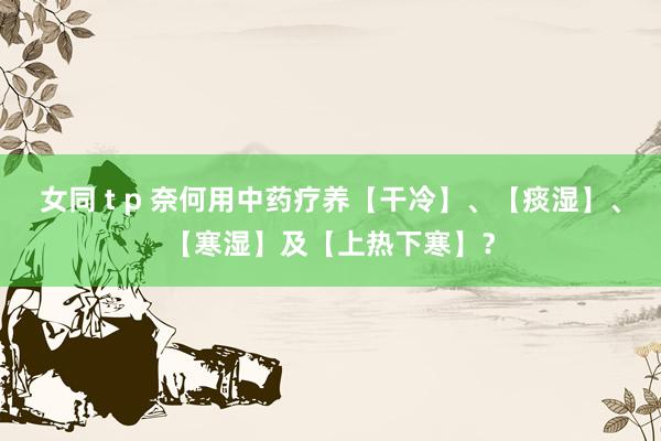 女同 t p 奈何用中药疗养【干冷】、【痰湿】、【寒湿】及【上热下寒】？