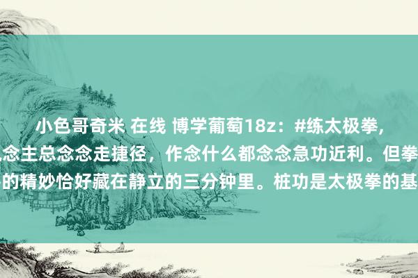 小色哥奇米 在线 博学葡萄18z:#练太极拳,不站桩行不可?#当代东说念主总念念走捷径,作念什么都念念急功近利。但拳学不同于其他,太极拳的精妙恰好藏在静立的三分钟里。桩功是太极拳的基础。当气血在桩功催动下当然流转,手掌会发胀...