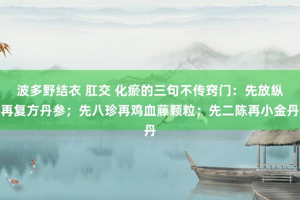 波多野结衣 肛交 化瘀的三句不传窍门:先放纵再复方丹参;先八珍再鸡血藤颗粒;先二陈再小金丹