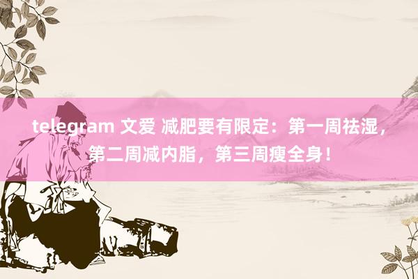 telegram 文爱 减肥要有限定：第一周祛湿，第二周减内脂，第三周瘦全身！