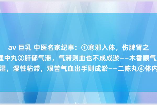 av 巨乳 中医名家纪事：①寒邪入体，伤脾肾之阳，寒凝则血瘀——桂附理中丸②肝郁气滞，气滞则血也不成成淤——木香顺气丸③脾虚生湿，湿性粘滞，艰苦气血出手则成淤——二陈丸④体内有淤，则血行不畅，加剧淤血——血...