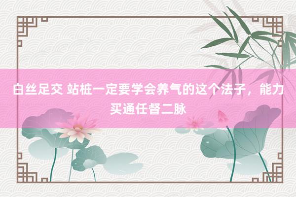 白丝足交 站桩一定要学会养气的这个法子，能力买通任督二脉