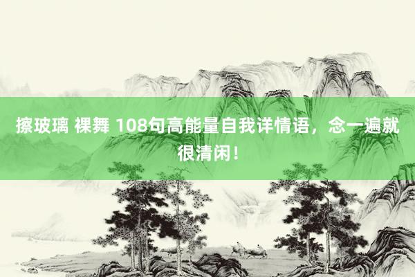 擦玻璃 裸舞 108句高能量自我详情语，念一遍就很清闲！