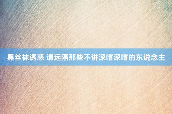黑丝袜诱惑 请远隔那些不讲深嗜深嗜的东说念主
