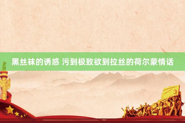 黑丝袜的诱惑 污到极致欲到拉丝的荷尔蒙情话