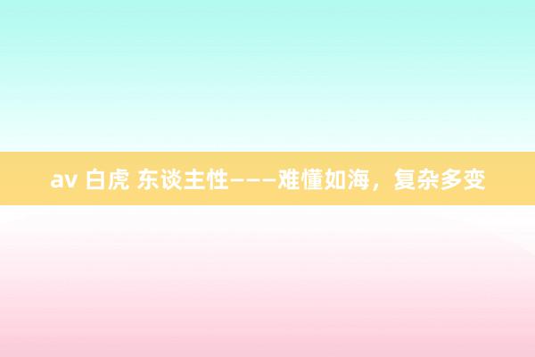 av 白虎 东谈主性———难懂如海，复杂多变