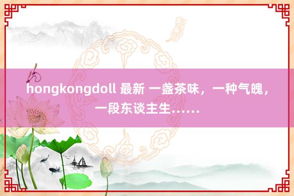 hongkongdoll 最新 一盏茶味，一种气魄，一段东谈主生……