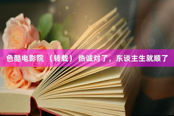 色酷电影院 （转载） 热诚对了，东谈主生就顺了