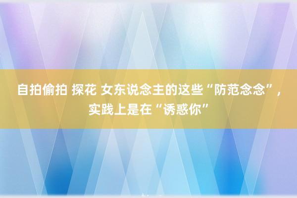自拍偷拍 探花 女东说念主的这些“防范念念”，实践上是在“诱惑你”
