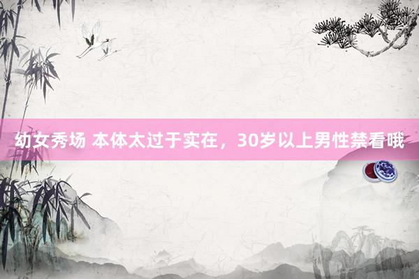 幼女秀场 本体太过于实在，30岁以上男性禁看哦