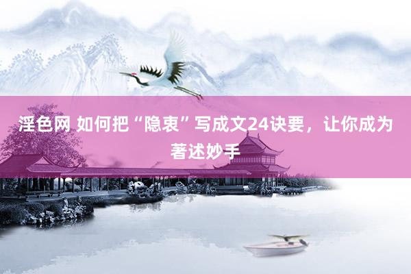 淫色网 如何把“隐衷”写成文24诀要，让你成为著述妙手