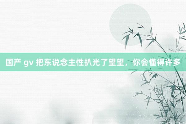 国产 gv 把东说念主性扒光了望望，你会懂得许多