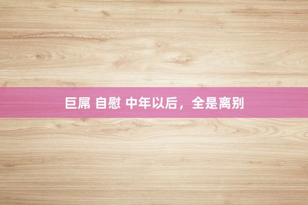 巨屌 自慰 中年以后，全是离别