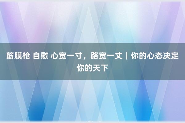 筋膜枪 自慰 心宽一寸，路宽一丈｜你的心态决定你的天下