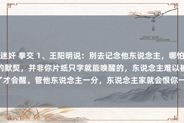 迷奸 拳交 1、王阳明说：别去记念他东说念主，哪怕是你的亲东说念主，多年酿成的默契，并非你片纸只字就能唤醒的，东说念主难以被唤醒，只有痛了才会醒。管他东说念主一分，东说念主家就会恨你一分，故而，莫管他东说念主，多管好本人。
这个寰球上最难的两件事情