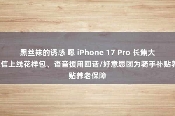黑丝袜的诱惑 曝 iPhone 17 Pro 长焦大升级/微信上线花样包、语音援用回话/好意思团为骑手补贴养老保障
