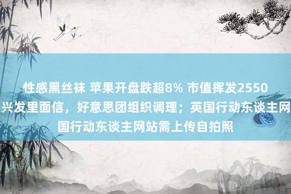 性感黑丝袜 苹果开盘跌超8% 市值挥发2550亿好意思元；王兴发里面信，好意思团组织调理；英国行动东谈主网站需上传自拍照