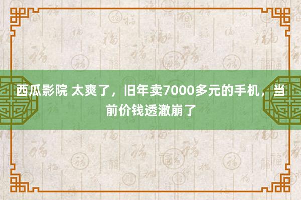 西瓜影院 太爽了，旧年卖7000多元的手机，当前价钱透澈崩了