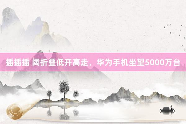 插插插 阔折叠低开高走，华为手机坐望5000万台