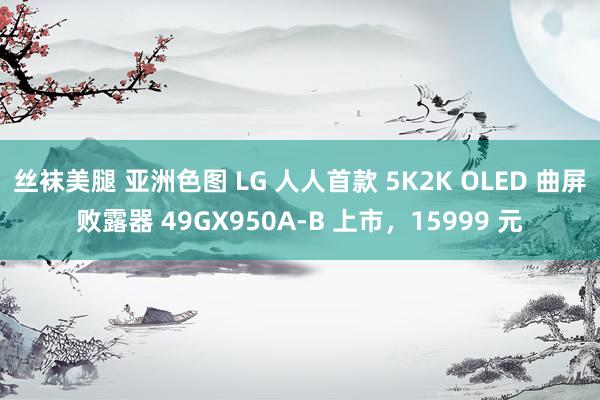 丝袜美腿 亚洲色图 LG 人人首款 5K2K OLED 曲屏败露器 49GX950A-B 上市，15999 元