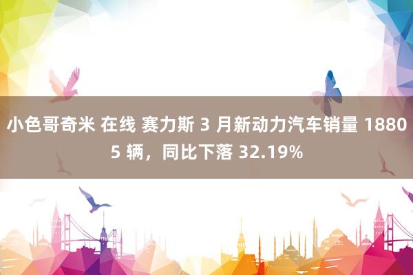 小色哥奇米 在线 赛力斯 3 月新动力汽车销量 18805 辆，同比下落 32.19%