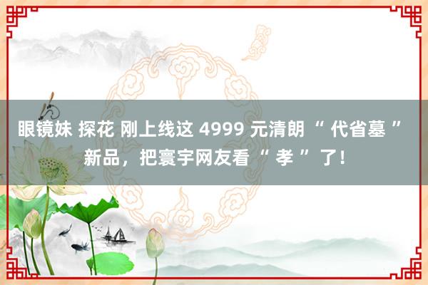 眼镜妹 探花 刚上线这 4999 元清朗 “ 代省墓 ” 新品，把寰宇网友看 “ 孝 ” 了！