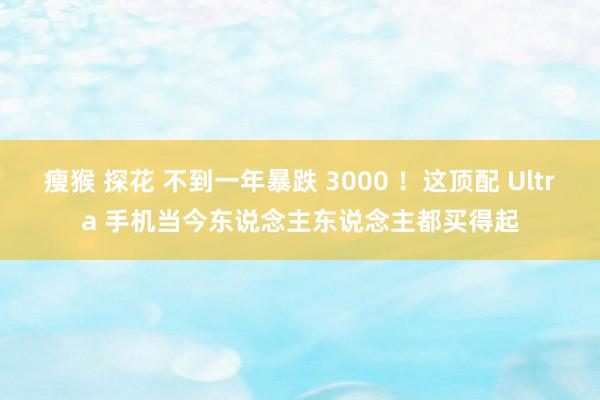 瘦猴 探花 不到一年暴跌 3000 ！这顶配 Ultra 手机当今东说念主东说念主都买得起