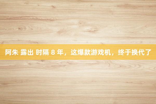 阿朱 露出 时隔 8 年，这爆款游戏机，终于换代了